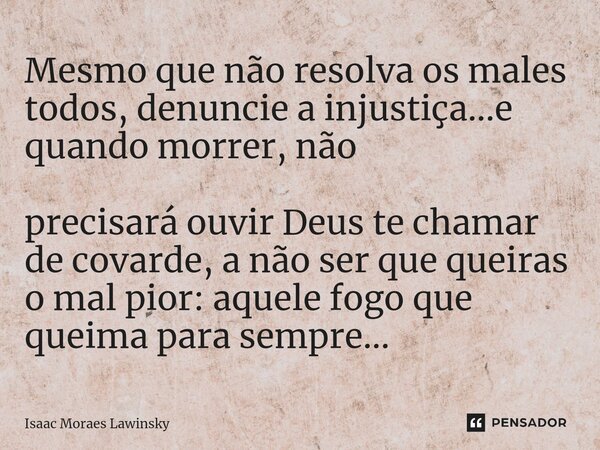 ⁠Mesmo que não resolva os males todos, denuncie a injustiça...e quando morrer, não precisará ouvir Deus te chamar de covarde, a não ser que queiras o mal pior: ... Frase de Isaac Moraes Lawinsky.
