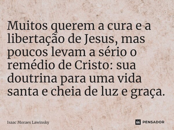 Muitos querem a cura e a libertação de Jesus, mas poucos levam a sério o remédio de Cristo: sua doutrina para uma vida santa e cheia de luz e graça.... Frase de Isaac Moraes Lawinsky.