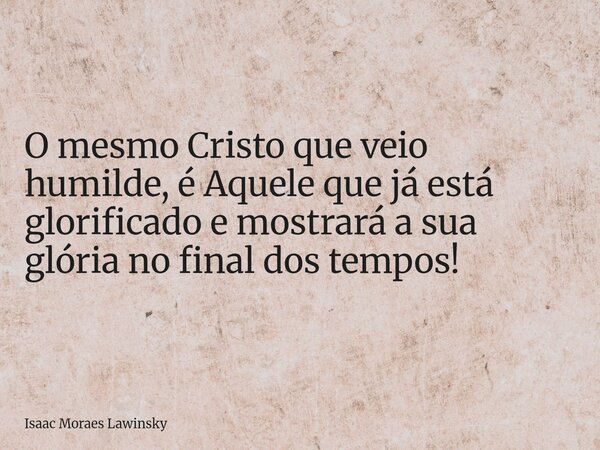 O mesmo Cristo que veio humilde, é Aquele que já está glorificado e mostrará a sua glória no final dos tempos!... Frase de Isaac Moraes Lawinsky.