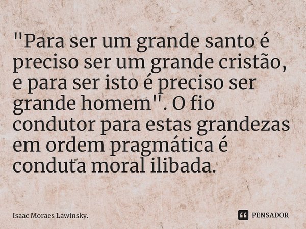 "Para ser um grande santo é preciso ser um grande cristão, e para ser isto é preciso ser grande homem". O fio condutor para estas grandezas em ordem p... Frase de Isaac Moraes Lawinsky..