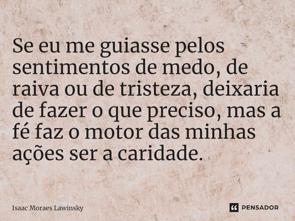 ⁠Se eu me guiasse pelos sentimentos de medo, de raiva ou de tristeza, deixaria de fazer o que preciso, mas a fé faz o motor das minhas ações ser a caridade.... Frase de Isaac Moraes Lawinsky.