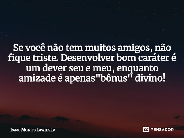 Se você não tem muitos amigos, não fique triste. Desenvolver bom caráter é um dever seu e meu, enquanto amizade é apenas "bônus" divino!... Frase de Isaac Moraes Lawinsky.