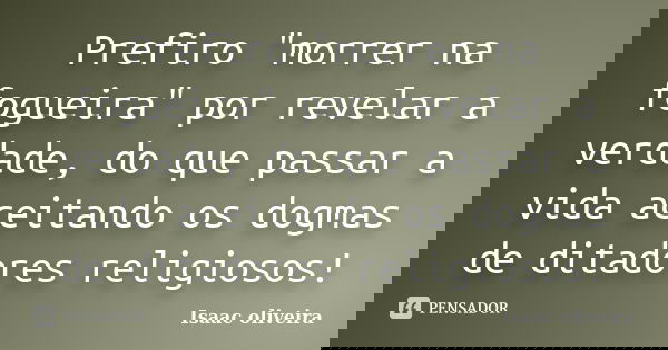 Prefiro "morrer na fogueira" por revelar a verdade, do que passar a vida aceitando os dogmas de ditadores religiosos!... Frase de Isaac Oliveira.