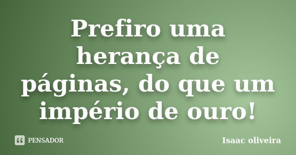 Prefiro uma herança de páginas, do que um império de ouro!... Frase de Isaac Oliveira.