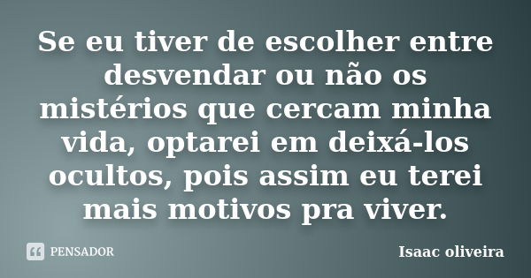 Se eu tiver de escolher entre desvendar ou não os mistérios que cercam minha vida, optarei em deixá-los ocultos, pois assim eu terei mais motivos pra viver.... Frase de Isaac Oliveira.