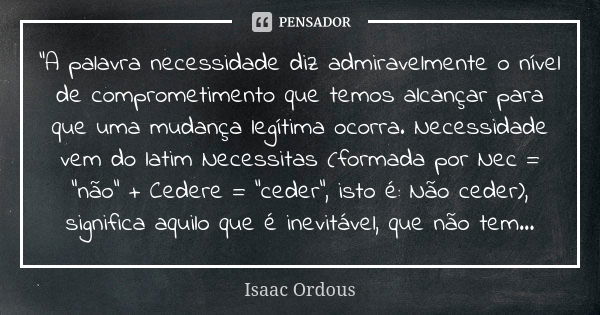 "A palavra necessidade diz admiravelmente o nível de comprometimento que temos alcançar para que uma mudança legítima ocorra. Necessidade vem do latim Nece... Frase de Isaac Ordous.