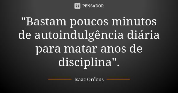 "Bastam poucos minutos de autoindulgência diária para matar anos de disciplina".... Frase de Isaac Ordous.