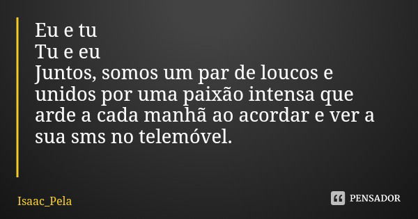 Eu e tu
Tu e eu Juntos, somos um par de loucos e unidos por uma paixão intensa que arde a cada manhã ao acordar e ver a sua sms no telemóvel.... Frase de Isaac_Pela.