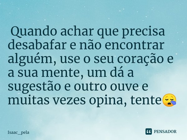 ⁠ Quando achar que precisa desabafar e não encontrar alguém, use o seu coração e a sua mente, um dá a sugestão e outro ouve e muitas vezes opina, tente😪... Frase de Isaac_pela.
