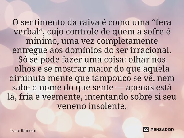 O sentimento da raiva é como uma “fera verbal”, cujo controle de quem a sofre é mínimo, uma vez completamente entregue aos domínios do ser irracional. Só se po... Frase de Isaac Ramoan.
