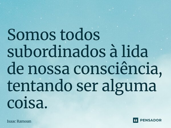 ⁠Somos todos subordinados à lida de nossa consciência, tentando ser alguma coisa.... Frase de Isaac Ramoan.