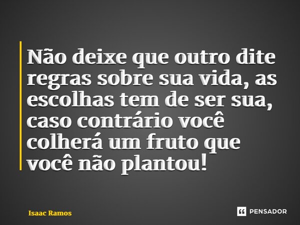Não deixe que outro dite regras sobre sua vida, as escolhas tem de ser sua, caso contrário você colherá um fruto que você não plantou!... Frase de Isaac Ramos.