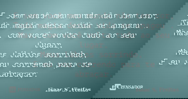 E sem você meu mundo não tem cor, Toda magia dessa vida se apagou . Mas, com você volta tudo ao seu lugar, Meus lábios sorrindo, E eu vou correndo para te abraç... Frase de Isaac S. Freitas.