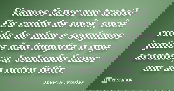 Vamos fazer um trato? Eu cuido de você, você cuida de mim e seguimos juntos não importa o que aconteça, tentando fazer um ao outro feliz.... Frase de Isaac S. Freitas.
