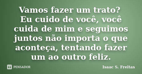 Vamos fazer um trato? Eu cuido de você, você cuida de mim e seguimos juntos não importa o que aconteça, tentando fazer um ao outro feliz.... Frase de Isaac S. Freitas.