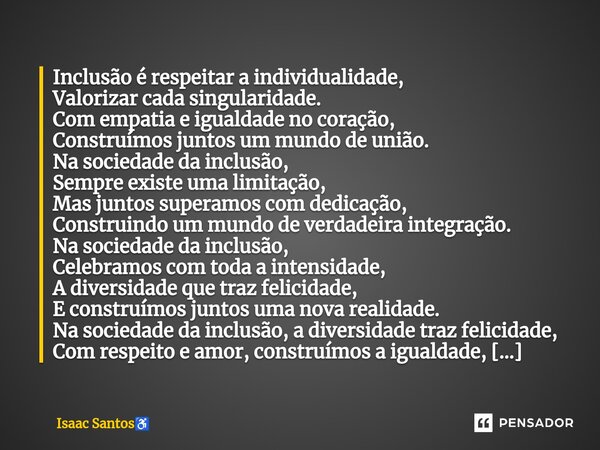 ⁠Inclusão é respeitar a individualidade, Valorizar cada singularidade. Com empatia e igualdade no coração, Construímos juntos um mundo de união. Na sociedade da... Frase de Isaac Santos.