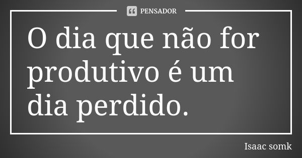 O dia que não for produtivo é um dia perdido.... Frase de Isaac somk.