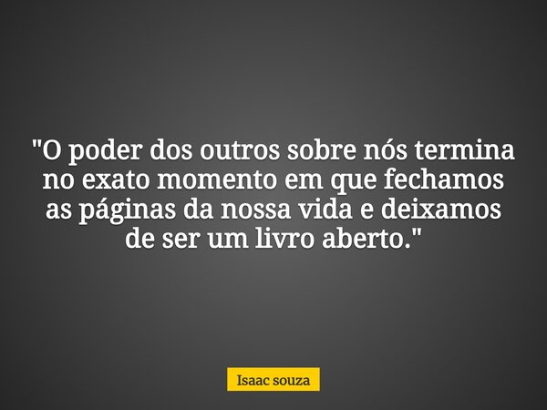 "O poder dos outros sobre nós termina no exato momento em que fechamos as páginas da nossa vida e deixamos de ser um livro aberto."... Frase de Isaac souza.