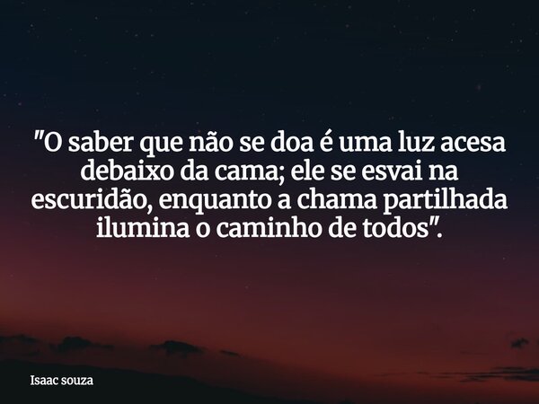 ​"O saber que não se doa é uma luz acesa debaixo da cama; ele se esvai na escuridão, enquanto a chama partilhada ilumina o caminho de todos".... Frase de Isaac souza.
