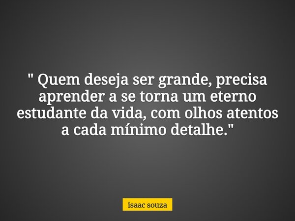 " Quem deseja ser grande, precisa aprender a se torna um eterno estudante da vida, com olhos atentos a cada mínimo detalhe."... Frase de isaac souza.