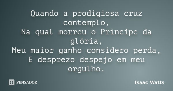 Quando a prodigiosa cruz contemplo, Na qual morreu o Príncipe da glória, Meu maior ganho considero perda, E desprezo despejo em meu orgulho.... Frase de Isaac Watts.