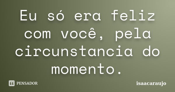 Eu só era feliz com você, pela circunstancia do momento.... Frase de isaacaraujo.