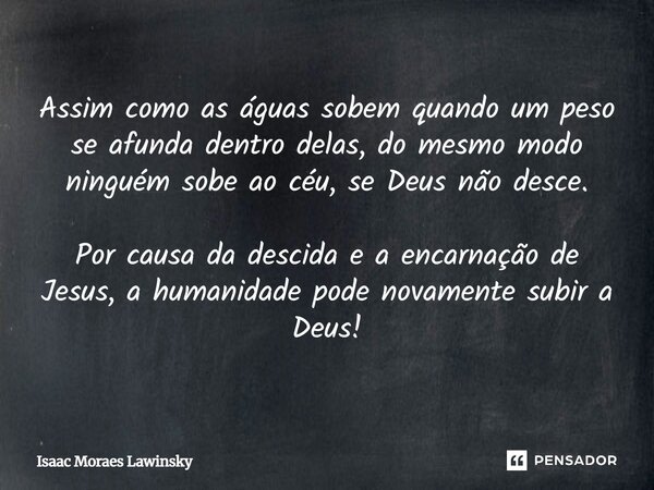 Assim como as águas sobem quando um peso se afunda dentro delas, do mesmo modo ninguém sobe ao céu, se Deus não desce. Por causa da descida e a encarnação de Je... Frase de Isaac Moraes Lawinsky.