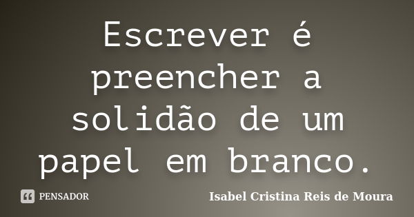 Escrever é preencher a solidão de um papel em branco.... Frase de Isabel Cristina Reis de Moura.