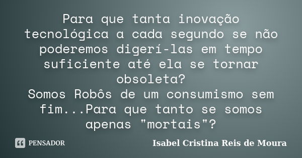 Para que tanta inovação tecnológica a cada segundo se não poderemos digerí-las em tempo suficiente até ela se tornar obsoleta? Somos Robôs de um consumismo sem ... Frase de Isabel Cristina Reis de Moura.