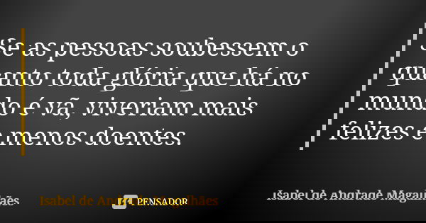 Se as pessoas soubessem o quanto toda glória que há no mundo é vã, viveriam mais felizes e menos doentes.... Frase de Isabel de Andrade Magalhães.
