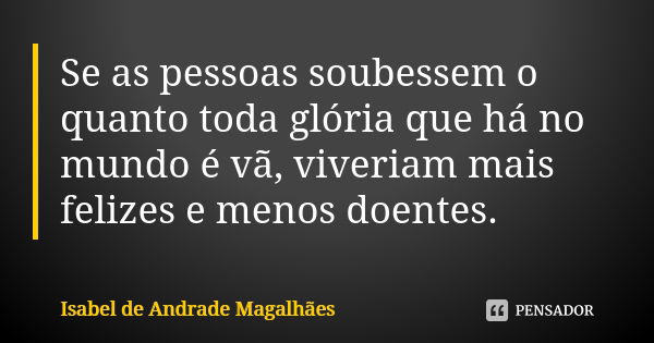 Se as pessoas soubessem o quanto toda glória que há no mundo é vã, viveriam mais felizes e menos doentes.... Frase de Isabel de Andrade Magalhães.