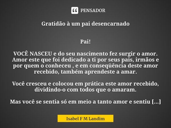 ⁠Gratidão à um pai desencarnado Pai! VOCÊ NASCEU e do seu nascimento fez surgir o amor. Amor este que foi dedicado a ti por seus pais, irmãos e por quem o conhe... Frase de Isabel F M Landim.