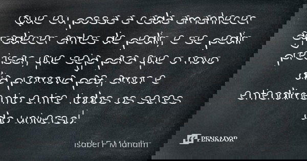 Que eu possa a cada amanhecer agradecer antes de pedir, e se pedir precisar, que seja para que o novo dia promova paz, amor e entendimento entre todos os seres ... Frase de Isabel F M Landim.