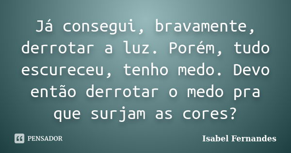 Já consegui, bravamente, derrotar a luz. Porém, tudo escureceu, tenho medo. Devo então derrotar o medo pra que surjam as cores?... Frase de Isabel Fernandes.