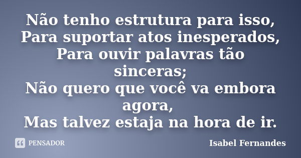 Não tenho estrutura para isso, Para suportar atos inesperados, Para ouvir palavras tão sinceras; Não quero que você va embora agora, Mas talvez estaja na hora d... Frase de Isabel Fernandes.