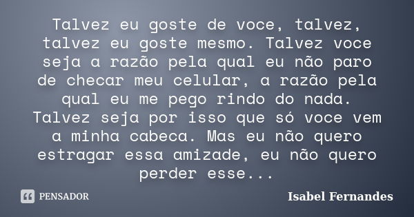 Talvez eu goste de voce, talvez, talvez eu goste mesmo. Talvez voce seja a razão pela qual eu não paro de checar meu celular, a razão pela qual eu me pego rindo... Frase de Isabel Fernandes.