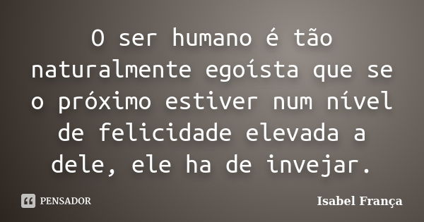 O ser humano é tão naturalmente egoísta que se o próximo estiver num nível de felicidade elevada a dele, ele ha de invejar.... Frase de Isabel França.