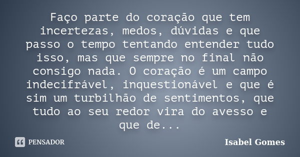 Faço parte do coração que tem incertezas, medos, dúvidas e que passo o tempo tentando entender tudo isso, mas que sempre no final não consigo nada. O coração é ... Frase de Isabel Gomes.