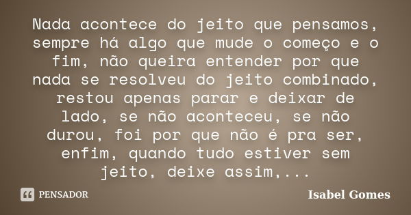 Nada acontece do jeito que pensamos, sempre há algo que mude o começo e o fim, não queira entender por que nada se resolveu do jeito combinado, restou apenas pa... Frase de Isabel Gomes.