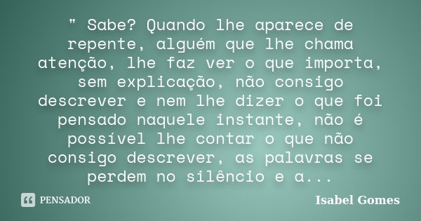 " Sabe? Quando lhe aparece de repente, alguém que lhe chama atenção, lhe faz ver o que importa, sem explicação, não consigo descrever e nem lhe dizer o que... Frase de Isabel Gomes.