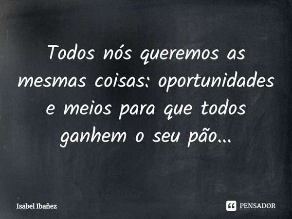 ⁠Todos nós queremos as mesmas coisas: oportunidades e meios para que todos ganhem o seu pão...... Frase de Isabel Ibañez.