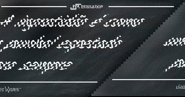 A ingratidão é como um punhal espetado para sempre... Frase de isabel lopes.
