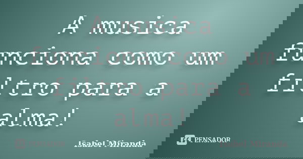 A musica funciona como um filtro para a alma!... Frase de Isabel Miranda.