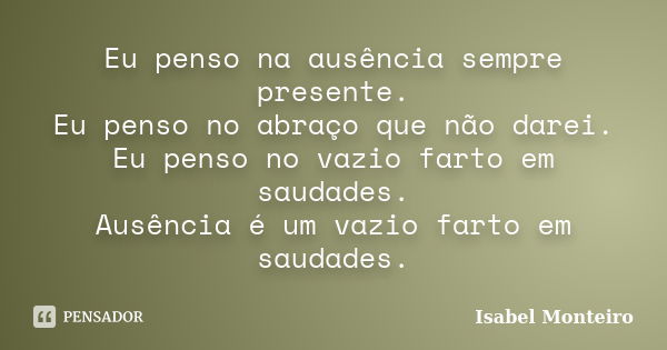 Eu penso na ausência sempre presente. Eu penso no abraço que não darei. Eu penso no vazio farto em saudades. Ausência é um vazio farto em saudades.... Frase de Isabel Monteiro.