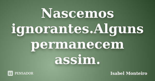 Nascemos ignorantes.Alguns permanecem assim.... Frase de Isabel Monteiro.