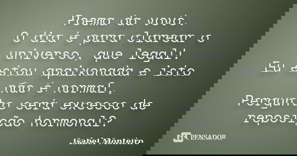 Poema da vovó. O dia é para clarear o universo, que legal! Eu estou apaixonada e isto não é normal, Pergunto será excesso de reposição hormonal?... Frase de Isabel Monteiro.