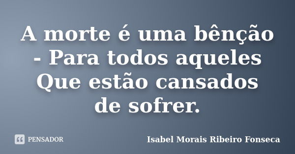 A morte é uma bênção - Para todos aqueles Que estão cansados de sofrer.... Frase de Isabel Morais Ribeiro Fonseca.