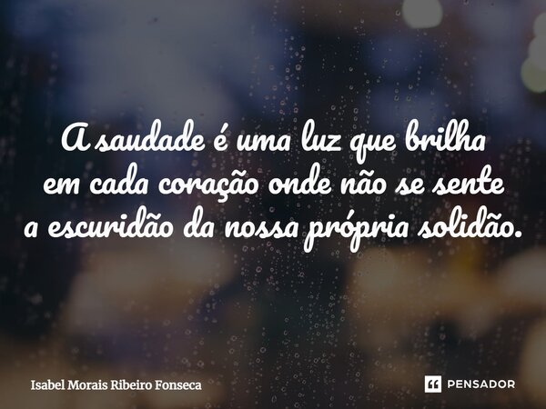 A saudade é uma luz que brilha em cada coração onde não se sente a escuridão da nossa própria solidão.... Frase de Isabel Morais Ribeiro Fonseca.