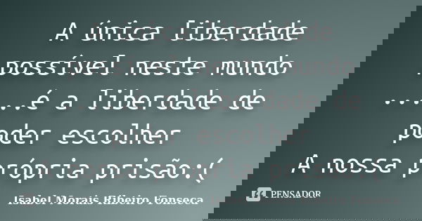 A única liberdade possível neste mundo .....é a liberdade de poder escolher A nossa própria prisão:(... Frase de Isabel Morais Ribeiro Fonseca.