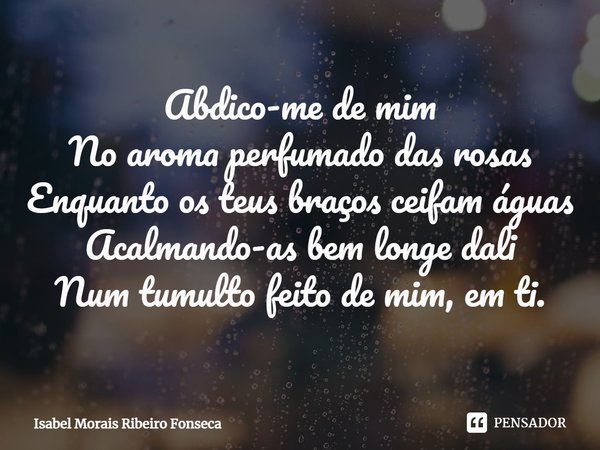 ⁠Abdico-me de mim
No aroma perfumado das rosas
Enquanto os teus braços ceifam águas
Acalmando-as bem longe dali
Num tumulto feito de mim, em ti.... Frase de Isabel Morais Ribeiro Fonseca.